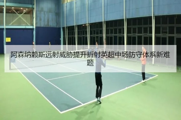 阿森纳赖斯远射威胁提升折射英超中场防守体系新难题