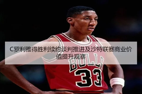 C罗利雅得胜利续约谈判推进及沙特联赛商业价值提升观察