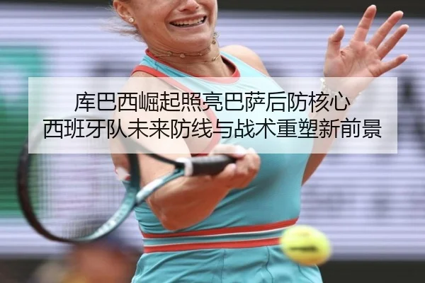 库巴西崛起照亮巴萨后防核心 西班牙队未来防线与战术重塑新前景