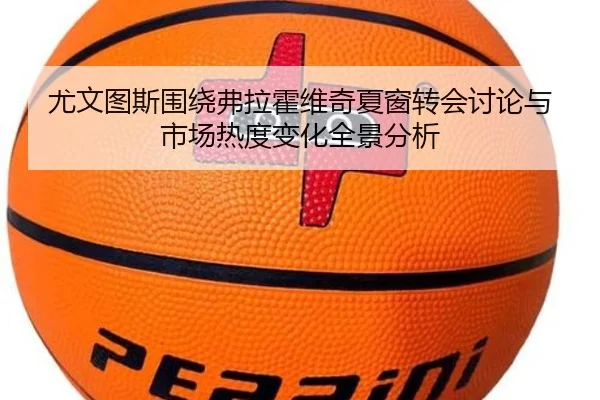 尤文图斯围绕弗拉霍维奇夏窗转会讨论与市场热度变化全景分析