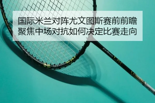 国际米兰对阵尤文图斯赛前前瞻 聚焦中场对抗如何决定比赛走向