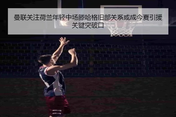 曼联关注荷兰年轻中场滕哈格旧部关系或成今夏引援关键突破口