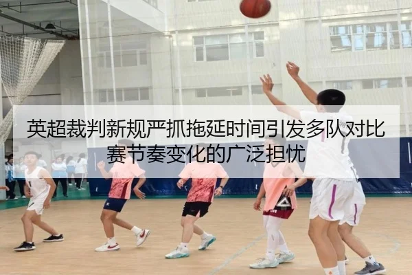 英超裁判新规严抓拖延时间引发多队对比赛节奏变化的广泛担忧