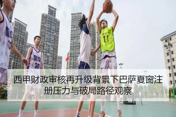 西甲财政审核再升级背景下巴萨夏窗注册压力与破局路径观察